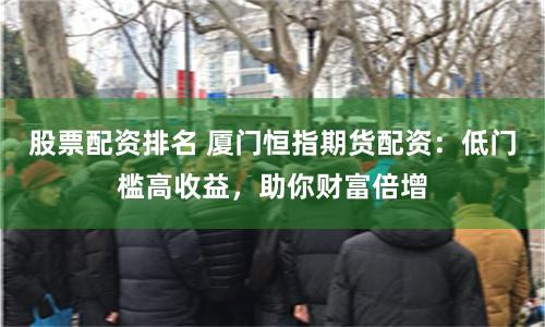 股票配资排名 厦门恒指期货配资：低门槛高收益，助你财富倍增