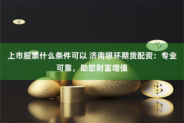 上市股票什么条件可以 济南银环期货配资：专业可靠，助您财富增值