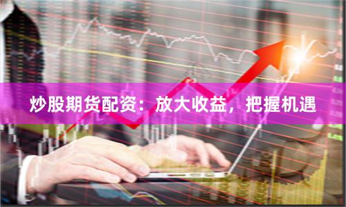 炒股期货配资：放大收益，把握机遇