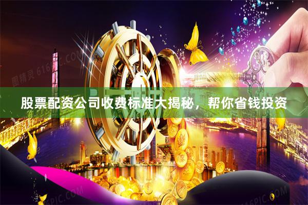 股票配资公司收费标准大揭秘，帮你省钱投资