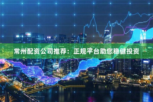 常州配资公司推荐:正规平台助您稳健投资